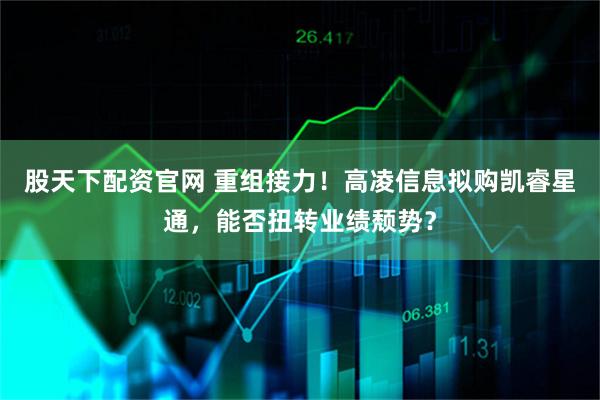 股天下配资官网 重组接力！高凌信息拟购凯睿星通，能否扭转业绩颓势？
