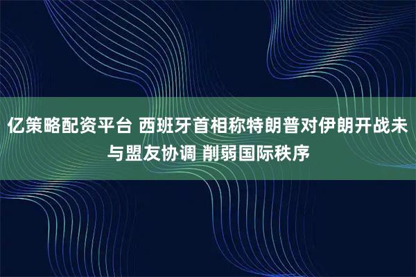 亿策略配资平台 西班牙首相称特朗普对伊朗开战未与盟友协调 削弱国际秩序