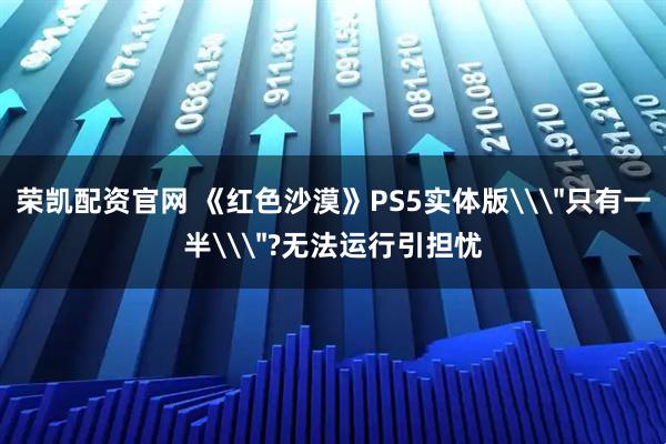 荣凯配资官网 《红色沙漠》PS5实体版\＂只有一半\＂?无法运行引担忧