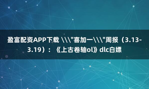 盈富配资APP下载 \＂喜加一\＂周报（3.13-3.19）：《上古卷轴ol》dlc白嫖