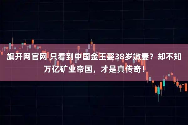 旗开网官网 只看到中国金王娶38岁嫩妻？却不知万亿矿业帝国，才是真传奇！