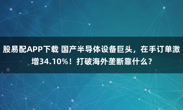 股易配APP下载 国产半导体设备巨头，在手订单激增34.10%！打破海外垄断靠什么？