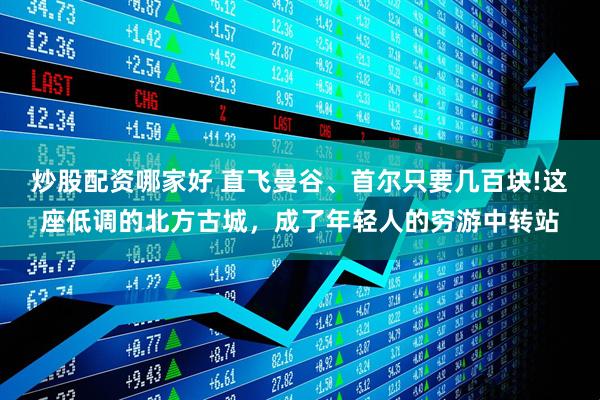 炒股配资哪家好 直飞曼谷、首尔只要几百块!这座低调的北方古城，成了年轻人的穷游中转站