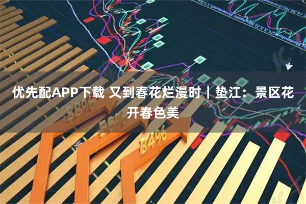优先配APP下载 又到春花烂漫时｜垫江：景区花开春色美