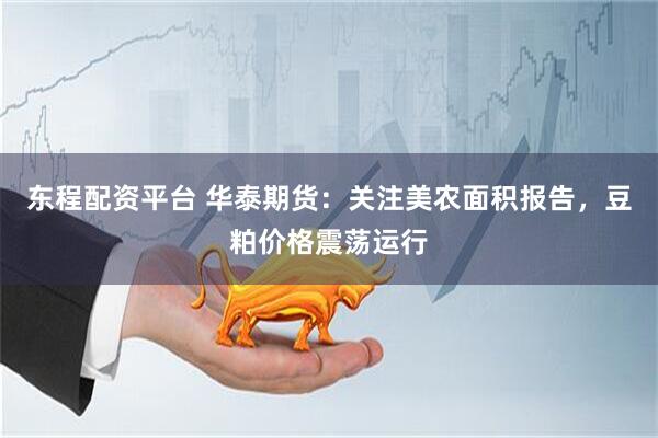 东程配资平台 华泰期货：关注美农面积报告，豆粕价格震荡运行