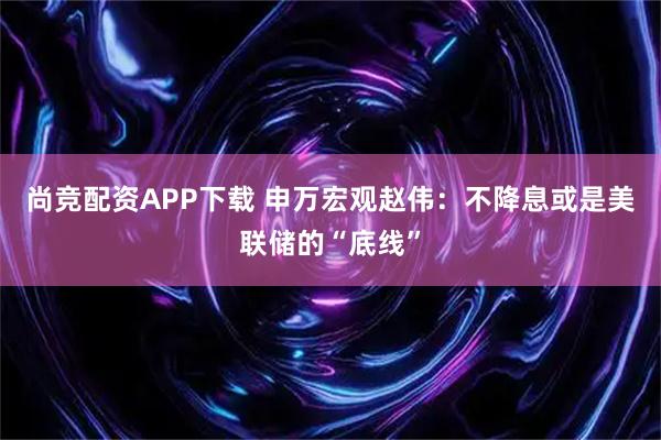 尚竞配资APP下载 申万宏观赵伟：不降息或是美联储的“底线”
