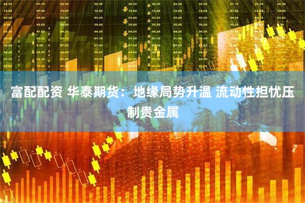富配配资 华泰期货：地缘局势升温 流动性担忧压制贵金属
