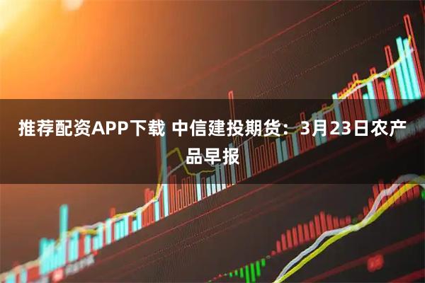推荐配资APP下载 中信建投期货：3月23日农产品早报