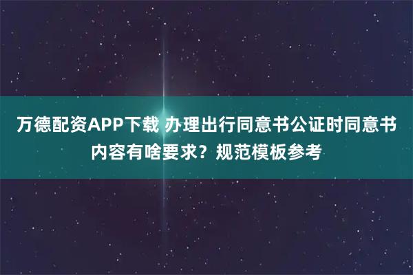 万德配资APP下载 办理出行同意书公证时同意书内容有啥要求？规范模板参考