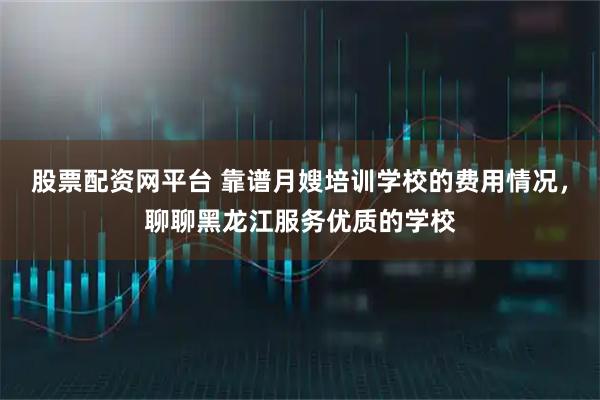 股票配资网平台 靠谱月嫂培训学校的费用情况，聊聊黑龙江服务优质的学校