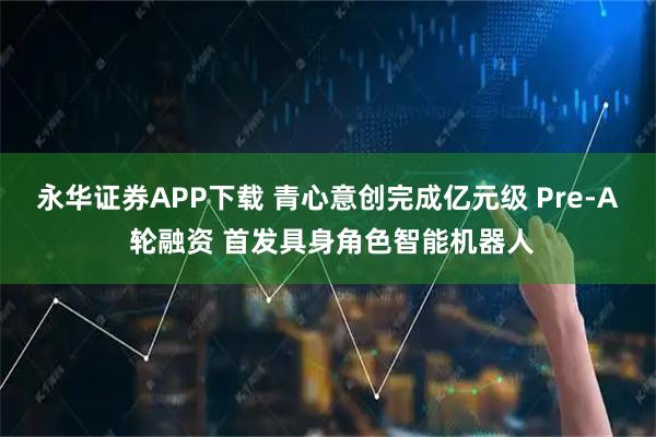 永华证券APP下载 青心意创完成亿元级 Pre-A 轮融资 首发具身角色智能机器人