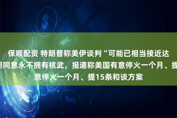 保顺配资 特朗普称美伊谈判“可能已相当接近达成协议”、伊朗同意永不拥有核武，报道称美国有意停火一个月、提15条和谈方案