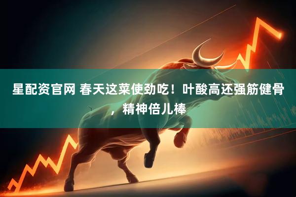 星配资官网 春天这菜使劲吃！叶酸高还强筋健骨，精神倍儿棒