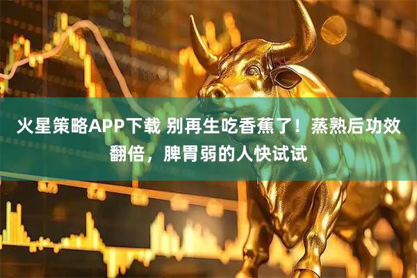火星策略APP下载 别再生吃香蕉了！蒸熟后功效翻倍，脾胃弱的人快试试
