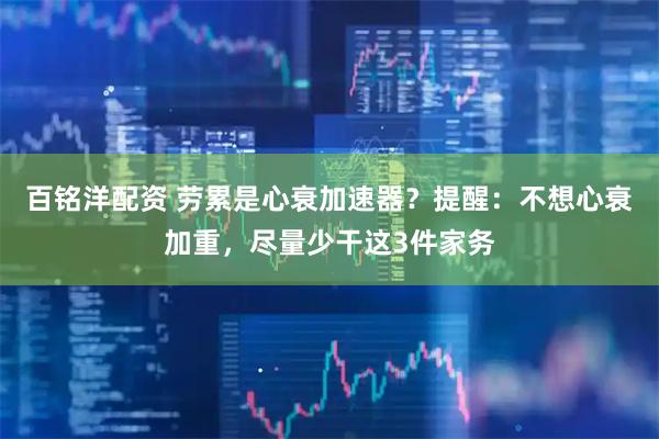 百铭洋配资 劳累是心衰加速器？提醒：不想心衰加重，尽量少干这3件家务
