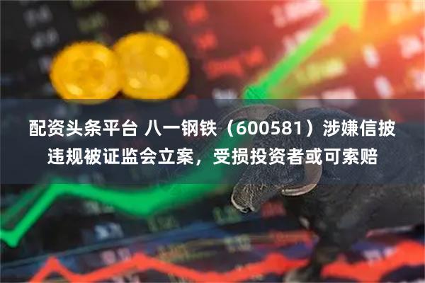 配资头条平台 八一钢铁（600581）涉嫌信披违规被证监会立案，受损投资者或可索赔