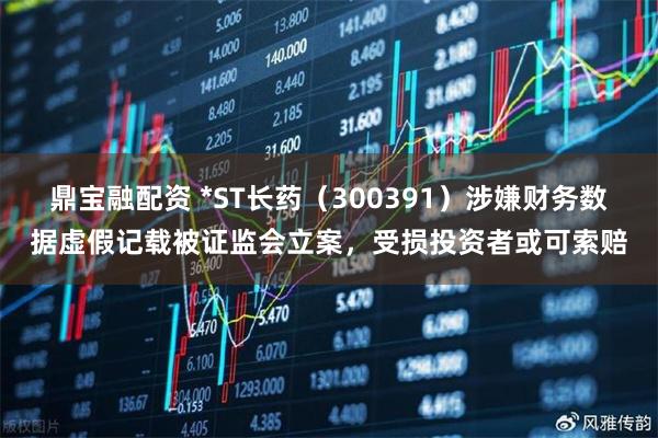鼎宝融配资 *ST长药（300391）涉嫌财务数据虚假记载被证监会立案，受损投资者或可索赔