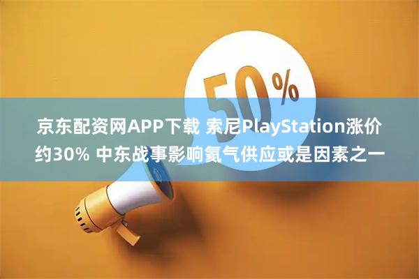 京东配资网APP下载 索尼PlayStation涨价约30% 中东战事影响氦气供应或是因素之一