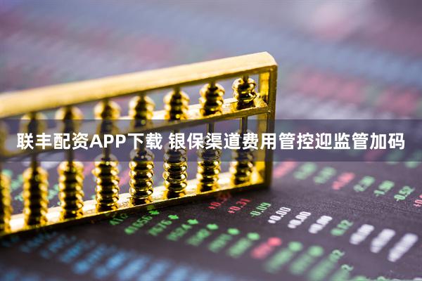 联丰配资APP下载 银保渠道费用管控迎监管加码