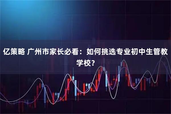 亿策略 广州市家长必看:如何挑选专业初中生管教学校?