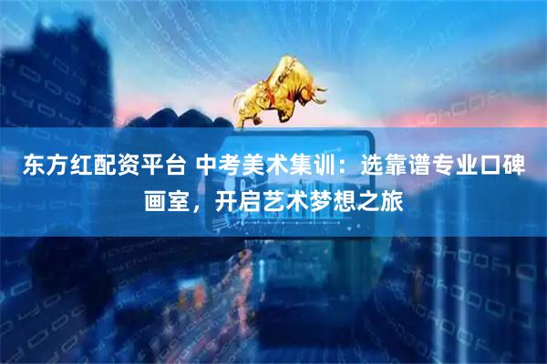 东方红配资平台 中考美术集训:选靠谱专业口碑画室,开启艺术梦想之旅