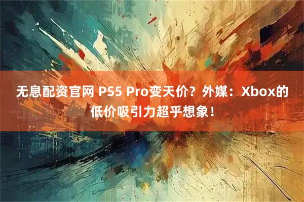 无息配资官网 PS5 Pro变天价？外媒：Xbox的低价吸引力超乎想象！