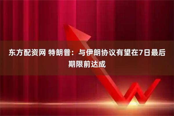 东方配资网 特朗普：与伊朗协议有望在7日最后期限前达成