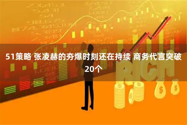 51策略 张凌赫的夯爆时刻还在持续 商务代言突破20个
