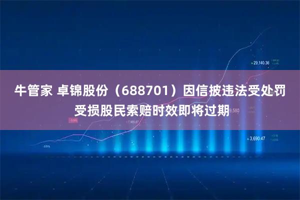 牛管家 卓锦股份（688701）因信披违法受处罚 受损股民索赔时效即将过期