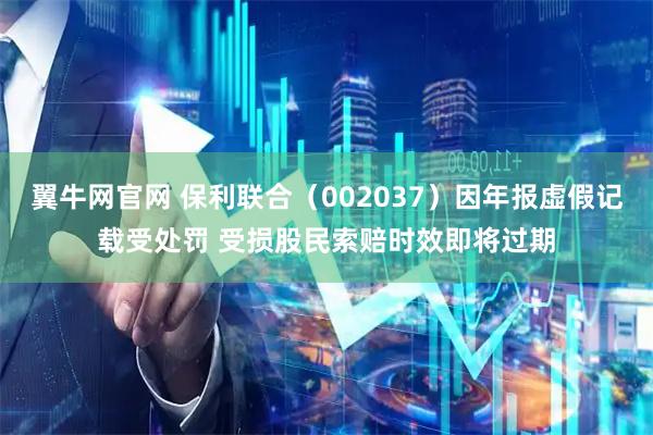 翼牛网官网 保利联合（002037）因年报虚假记载受处罚 受损股民索赔时效即将过期