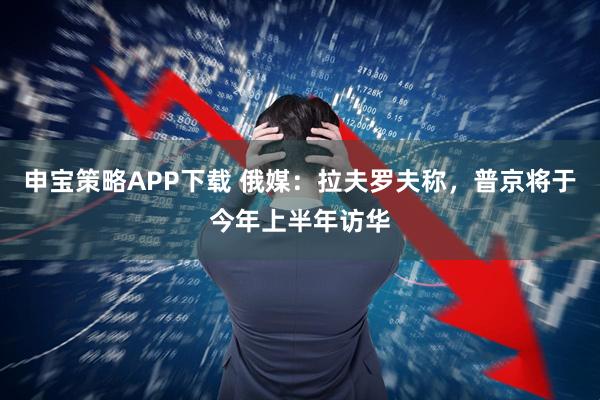 申宝策略APP下载 俄媒：拉夫罗夫称，普京将于今年上半年访华