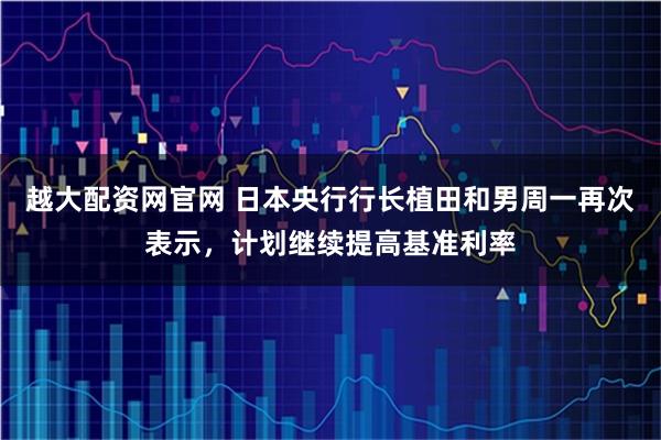 越大配资网官网 日本央行行长植田和男周一再次表示，计划继续提高基准利率