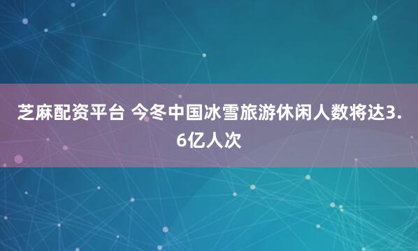 芝麻配资平台 今冬中国冰雪旅游休闲人数将达3.6亿人次