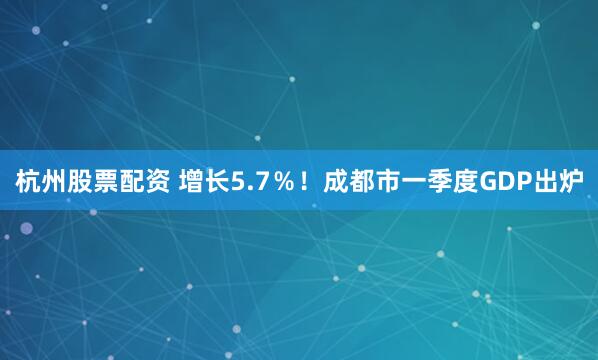 杭州股票配资 增长5.7％！成都市一季度GDP出炉