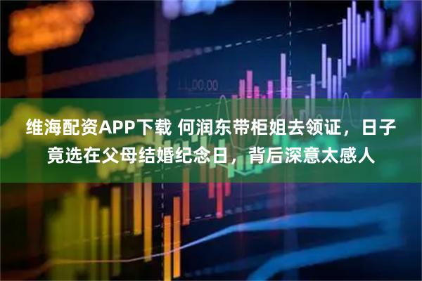 维海配资APP下载 何润东带柜姐去领证，日子竟选在父母结婚纪念日，背后深意太感人
