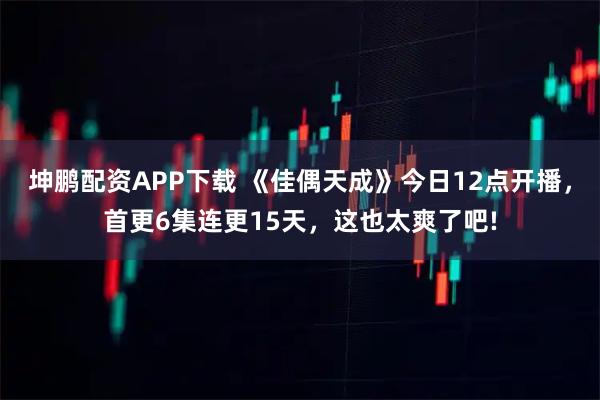 坤鹏配资APP下载 《佳偶天成》今日12点开播，首更6集连更15天，这也太爽了吧!