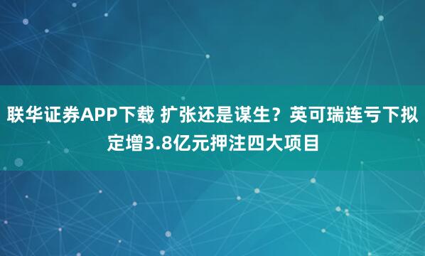 联华证券APP下载 扩张还是谋生？英可瑞连亏下拟定增3.8亿元押注四大项目