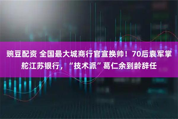 豌豆配资 全国最大城商行官宣换帅！70后袁军掌舵江苏银行，“技术派”葛仁余到龄辞任