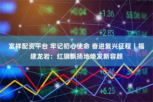富祥配资平台 牢记初心使命 奋进复兴征程丨福建龙岩：红旗飘扬地焕发新容颜