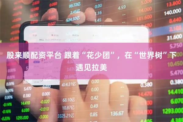 股来顺配资平台 跟着“花少团”，在“世界树”下遇见拉美